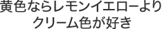 黄色ならレモンイエローよりクリーム色が好き