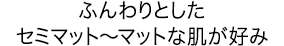 ふんわりとしたセミマット～マットな肌が好み