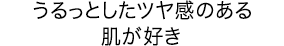 うるっとしたツヤ感のある肌が好き