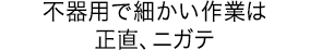 不器用で細かい作業は正直、ニガテ
