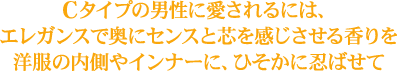 Cタイプの男性に愛されるには、エレガンスで奥にセンスと芯を感じさせる香りを洋服の内側やインナーに、ひそかに忍ばせて