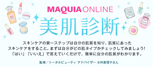 MAQUIA ONLINE 美肌診断　スキンケアの第一ステップは自分の肌質を知り、肌質にあったスキンケアをすること。まずは自分がどの肌タイプかチェックしてみましょう！ 「はい」「いいえ」で答えていくだけで、簡単に自分の肌質がわかります。　監修／トータルビューティ アドバイザー 水井真理子さん