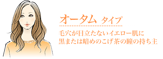 オータムタイプ毛穴が目立たないイエロー肌に
黒または暗めのこげ茶の瞳の持ち主