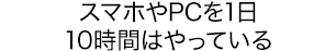 スマホやPCを1日10時間はやっている