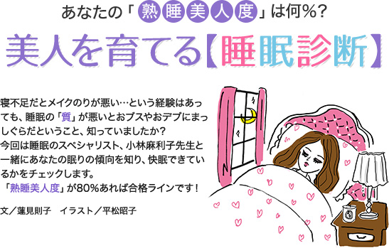 あなたの「熟睡美人度」は何％？美人を育てる【睡眠診断】寝不足だとメイクのりが悪い…という経験はあっても、睡眠の「質」が悪いとおブスやおデブにまっしぐらだということ、知っていましたか?？今回は睡眠のスペシャリスト、小林麻利子先生と一緒にあなたの眠りの傾向を知り、快眠できているかをチェックします。「熟睡美人度」が80％あれば合格ラインです！文／蓮見則子 イラスト／平松昭子