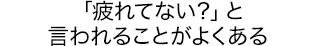 「疲れてない？」と言われることがよくある