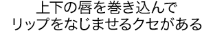 上下の唇を巻き込んでリップをなじませるクセがある