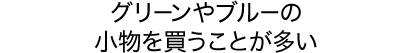 グリーンやブルーの小物を買うことが多い