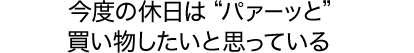 今度の休日は“パァーッと”買い物したいと思っている