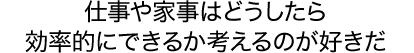 仕事や家事はどうしたら効率的にできるか考えるのが好きだ