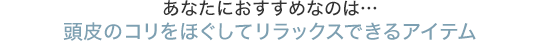 あなたにおすすめなのは…頭皮のコリをほぐしてリラックスできるアイテム