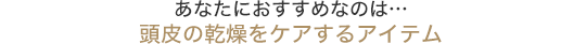 あなたにおすすめなのは…頭皮の乾燥をケアするアイテム